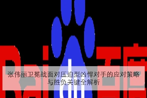 张伟丽卫冕战面对压迫型凶悍对手的应对策略与胜负关键全解析